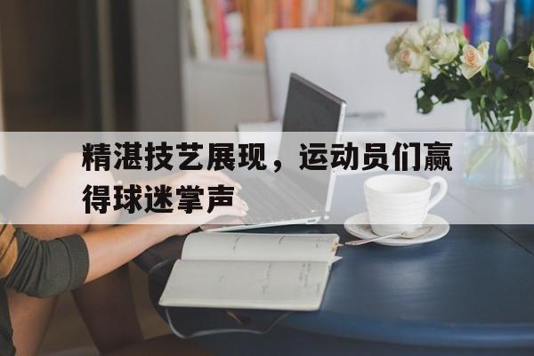 精湛技艺展现，运动员们赢得球迷掌声