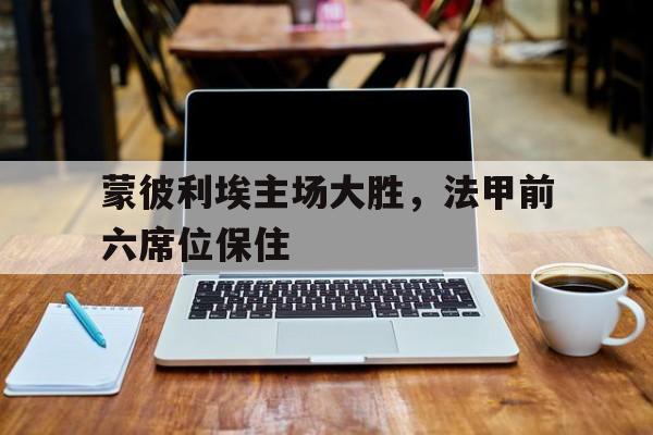 蒙彼利埃主场大胜，法甲前六席位保住的简单介绍