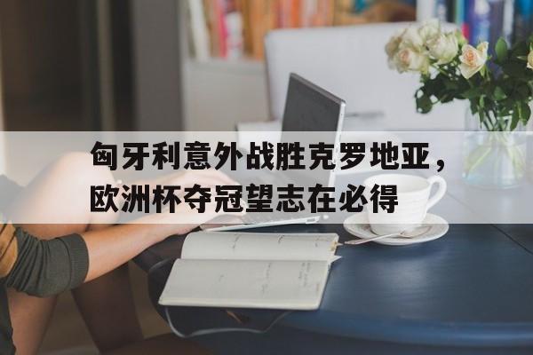 匈牙利意外战胜克罗地亚，欧洲杯夺冠望志在必得的简单介绍