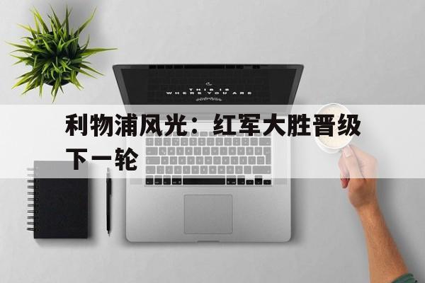 关于利物浦风光：红军大胜晋级下一轮的信息