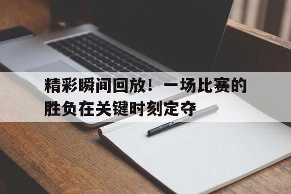 精彩瞬间回放！一场比赛的胜负在关键时刻定夺的简单介绍