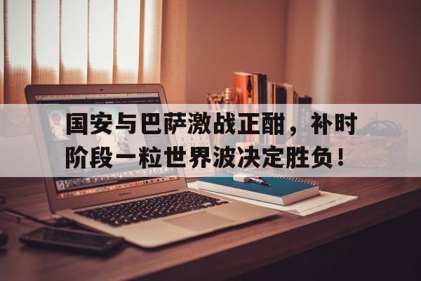 国安与巴萨激战正酣，补时阶段一粒世界波决定胜负！欧洲杯激战正酣