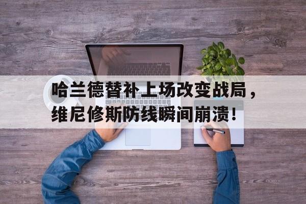 哈兰德替补上场改变战局，维尼修斯防线瞬间崩溃！