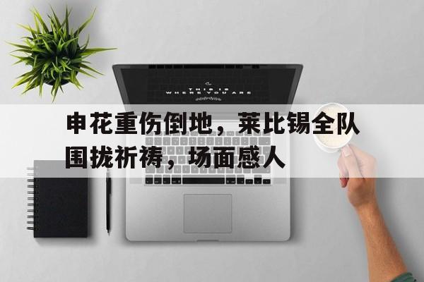 申花重伤倒地，莱比锡全队围拢祈祷，场面感人上海申花球迷视频