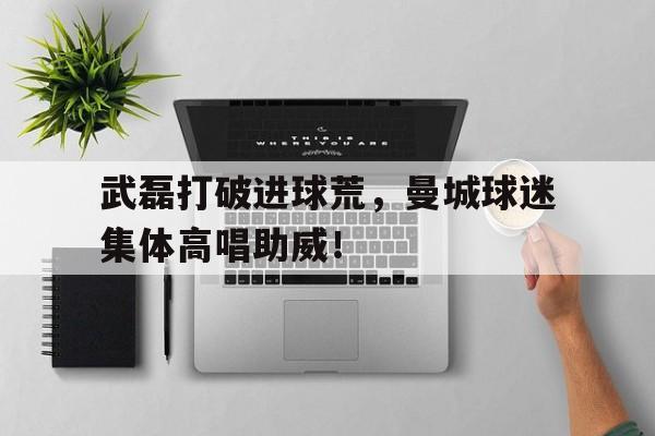 武磊打破进球荒，曼城球迷集体高唱助威！