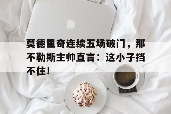 莫德里奇连续五场破门，那不勒斯主帅直言：这小子挡不住！莫德里奇个人资料